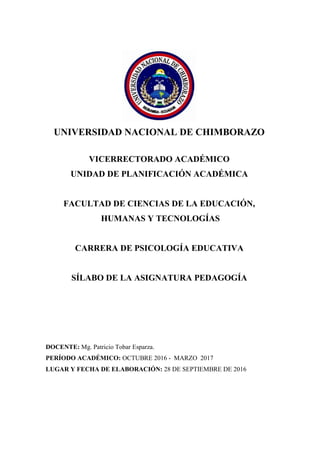 UNIVERSIDAD NACIONAL DE CHIMBORAZO
VICERRECTORADO ACADÉMICO
UNIDAD DE PLANIFICACIÓN ACADÉMICA
FACULTAD DE CIENCIAS DE LA EDUCACIÓN,
HUMANAS Y TECNOLOGÍAS
CARRERA DE PSICOLOGÍA EDUCATIVA
SÍLABO DE LA ASIGNATURA PEDAGOGÍA
DOCENTE: Mg. Patricio Tobar Esparza.
PERÍODO ACADÉMICO: OCTUBRE 2016 - MARZO 2017
LUGAR Y FECHA DE ELABORACIÓN: 28 DE SEPTIEMBRE DE 2016
 