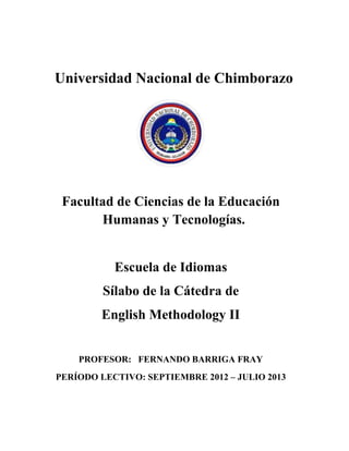 Universidad Nacional de Chimborazo
Facultad de Ciencias de la Educación
Humanas y Tecnologías.
Escuela de Idiomas
Sílabo de la Cátedra de
English Methodology II
PROFESOR: FERNANDO BARRIGA FRAY
PERÍODO LECTIVO: SEPTIEMBRE 2012 – JULIO 2013
 