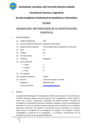 UNIVERSIDAD  NACIONAL JOSÉ FAUSTINO SÁNCHEZ CARRIÓN 
1   
 
Facultad de Ciencias e Ingeniería 
Escuela Académico Profesional de Estadística e Informática 
SÍLABO 
ASIGNATURA: METODOLOGÍA DE LA INVESTIGACIÓN 
CIENTÍFICA 
I. DATOS GENERALES: 
1.1.    Código de Asignatura       : 405 
1.2.    Escuela Académica Profesional : Estadística e Informática 
1.3.    Departamento Académico      : Ciencias Matemáticas, Estadística e Informática 
1.4.    Ciclo           : VII 
1.5.    Créditos          : 03 
1.6.    Plan de Estudios        : I 
1.7.    Condición          : Obligatorio 
1.8.    Horas semanales   
Teoría          : 2  
Práctica        : 2 
Total          : 4  
1.9.    Pre‐requisito         :  
1.10.  Semestre Académico       : 2010‐II 
1.11.  Docente          : Camones Gonzales, Fernando 
  Colegiatura          : COESPE Nº 246 
      Correo electrónico        : fcamones@yahoo.com 
       
II. SUMILLA:  
La asignatura Metodología de la Investigación Científica está ubicada en el área formativo‐
científica.  Desarrolla  aspectos  teóricos‐prácticos,  de  la  investigación  científica:  desde  la 
historia  de  la  ciencia,  comprensión  y  aplicación  del  método  científico.  Protocolos  de 
investigación, el razonamiento Inductivo y deductivo. Modelos y criterios de evaluación de 
materiales, así mismo se abordan aspectos puntuales como la aplicación de la estadística 
descriptiva,  inferencial  y  los  métodos  no  paramétricos  que  les  permitirá  a  los  alumnos 
saber  formular  el  problema  de  la  investigación,  las  hipótesis  y  las  variables,  el  diseño 
metodológico,  el  proyecto  de  la  investigación    y  el  análisis  e  interpretación  de  los 
resultados con vista a su tesis de grado profesional.  
 