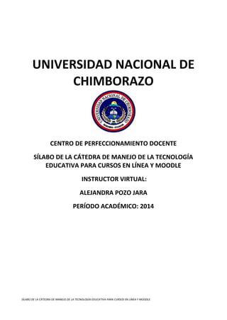 UNIVERSIDAD NACIONAL DE
CHIMBORAZO

CENTRO DE PERFECCIONAMIENTO DOCENTE
SÍLABO DE LA CÁTEDRA DE MANEJO DE LA TECNOLOGÍA
EDUCATIVA PARA CURSOS EN LÍNEA Y MOODLE
INSTRUCTOR VIRTUAL:
ALEJANDRA POZO JARA
PERÍODO ACADÉMICO: 2014

SÍLABO DE LA CÁTEDRA DE MANEJO DE LA TECNOLOGÍA EDUCATIVA PARA CURSOS EN LÍNEA Y MOODLE

 