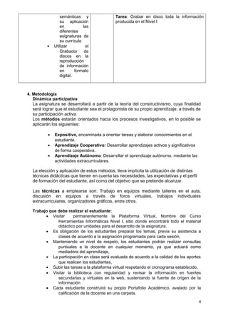 semánticas y 
su aplicación 
en las 
diferentes 
asignaturas de 
su currículo 
· Utilizar el 
Grabador de 
discos en la 
reproducción 
de información 
en formato 
digital. 
Tarea: Grabar en disco toda la información 
producida en el Nivel I 
4. Metodología 
Dinámica participativa 
La asignatura se desarrollará a partir de la teoría del constructivismo, cuya finalidad 
será lograr que el estudiante sea el protagonista de su propio aprendizaje, a través de 
su participación activa. 
Los métodos estarán orientados hacia los procesos investigativos, en lo posible se 
aplicarán los siguientes: 
· Expositivo, encaminada a orientar tareas y elaborar conocimientos en el 
estudiante. 
· Aprendizaje Cooperativo: Desarrollar aprendizajes activos y significativos 
de forma cooperativa. 
· Aprendizaje Autónomo: Desarrollar el aprendizaje autónomo, mediante las 
actividades extracurriculares. 
La elección y aplicación de estos métodos, lleva implícita la utilización de distintas 
técnicas didácticas que tienen en cuenta las necesidades, las expectativas y el perfil 
de formación del estudiante, así como del objetivo que se pretende alcanzar. 
Las técnicas a emplearse son: Trabajo en equipos mediante talleres en el aula, 
discusión en equipos a través de foros virtuales, trabajos individuales 
extracurriculares, organizadores gráficos, entre otros. 
Trabajo que debe realizar el estudiante: 
· Visitar permanentemente la Plataforma Virtual, Nombre del Curso 
Herramientas Informáticas Nivel I, sitio donde encontrará todo el material 
didáctico por unidades para el desarrollo de la asignatura. 
· Es obligación de los estudiantes preparar los temas, previa su asistencia a 
clases de acuerdo a la asignación programada para cada sesión, 
· Manteniendo un nivel de respeto, los estudiantes podrán realizar consultas 
puntuales a la docente en cualquier momento, ya que actuará como 
mediadora del aprendizaje, 
· La participación en clase será evaluada de acuerdo a la calidad de los aportes 
que realicen los estudiantes, 
· Subir las tareas a la plataforma virtual respetando el cronograma establecido, 
· Visitar la biblioteca con regularidad y revisar la información en fuentes 
secundarias y virtuales en la web, sustentando la fuente de origen de la 
información 
· Cada estudiante construirá su propio Portafolio Académico, avalado por la 
calificación de la docente en una carpeta. 
4 
 
