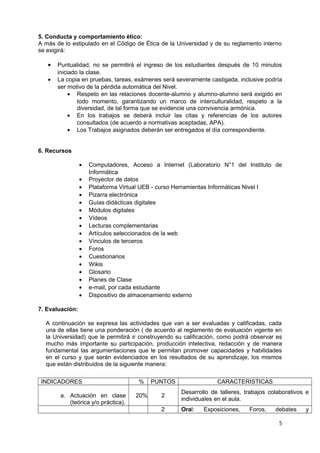 5. Conducta y comportamiento ético: 
A más de lo estipulado en el Código de Ética de la Universidad y de su reglamento interno 
se exigirá: 
· Puntualidad, no se permitirá el ingreso de los estudiantes después de 10 minutos 
iniciado la clase. 
· La copia en pruebas, tareas, exámenes será severamente castigada, inclusive podría 
ser motivo de la pérdida automática del Nivel. 
· Respeto en las relaciones docente-alumno y alumno-alumno será exigido en 
todo momento, garantizando un marco de interculturalidad, respeto a la 
diversidad, de tal forma que se evidencie una convivencia armónica. 
· En los trabajos se deberá incluir las citas y referencias de los autores 
consultados (de acuerdo a normativas aceptadas, APA). 
· Los Trabajos asignados deberán ser entregados el día correspondiente. 
6. Recursos 
· Computadores, Acceso a Internet (Laboratorio N°1 del Instituto de 
Informática 
· Proyector de datos 
· Plataforma Virtual UEB - curso Herramientas Informáticas Nivel I 
· Pizarra electrónica 
· Guías didácticas digitales 
· Módulos digitales 
· Vídeos 
· Lecturas complementarias 
· Artículos seleccionados de la web 
· Vínculos de terceros 
· Foros 
· Cuestionarios 
· Wikis 
· Glosario 
· Planes de Clase 
· e-mail, por cada estudiante 
· Dispositivo de almacenamiento externo 
7. Evaluación: 
A continuación se expresa las actividades que van a ser evaluadas y calificadas, cada 
una de ellas tiene una ponderación ( de acuerdo al reglamento de evaluación vigente en 
la Universidad) que le permitirá ir construyendo su calificación, como podrá observar es 
mucho más importante su participación, producción intelectiva, redacción y de manera 
fundamental las argumentaciones que le permitan promover capacidades y habilidades 
en el curso y que serán evidenciados en los resultados de su aprendizaje, los mismos 
que están distribuidos de la siguiente manera: 
INDICADORES % PUNTOS CARACTERISTICAS 
a. Actuación en clase 
(teórica y/o práctica). 
20% 2 Desarrollo de talleres, trabajos colaborativos e 
individuales en el aula. 
2 Oral: Exposiciones, Foros, debates y 
5 
 