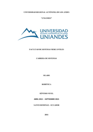 UNIVERSIDAD REGIONAL AUTÓNOMA DE LOS ANDES
“UNIANDES”
FACULTAD DE SISTEMAS MERCANTILES
CARRERA DE SISTEMAS
SILABO
ROBÓTICA
SÉPTIMO NIVEL
ABRIL 2015 – SEPTIEMBRE 2015
SANTO DOMINGO – ECUADOR
2015
 