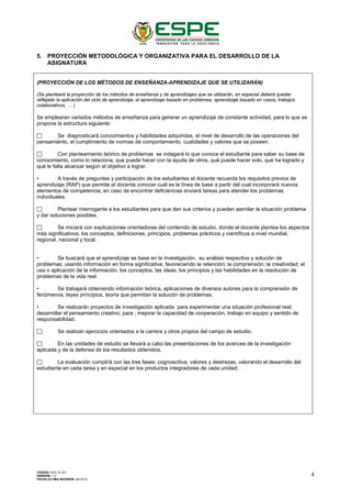 5. PROYECCIÓN METODOLÓGICA Y ORGANIZATIVA PARA EL DESARROLLO DE LA
ASIGNATURA
(PROYECCIÓN DE LOS MÉTODOS DE ENSEÑANZA-APRENDIZAJE QUE SE UTILIZARÁN)
(Se planteará la proyección de los métodos de enseñanza y de aprendizajes que se utilizarán, en especial deberá quedar
reflejado la aplicación del ciclo de aprendizaje, el aprendizaje basado en problemas, aprendizaje basado en casos, trabajos
colaborativos, … )
Se emplearan variados métodos de enseñanza para generar un aprendizaje de constante actividad, para lo que se
propone la estructura siguiente:
 Se diagnosticará conocimientos y habilidades adquiridas, el nivel de desarrollo de las operaciones del
pensamiento, el cumplimiento de normas de comportamiento, cualidades y valores que se poseen.
 Con planteamiento teórico de problemas se indagará lo que conoce el estudiante para saber su base de
conocimiento, como lo relaciona, que puede hacer con la ayuda de otros, qué puede hacer solo, qué ha logrado y
qué le falta alcanzar según el objetivo a lograr.
• A través de preguntas y participación de los estudiantes el docente recuerda los requisitos previos de
aprendizaje (RAP) que permite al docente conocer cuál es la línea de base a partir del cual incorporará nuevos
elementos de competencia, en caso de encontrar deficiencias enviará tareas para atender los problemas
individuales.
 Plantear interrogante a los estudiantes para que den sus criterios y puedan asimilar la situación problema
y dar soluciones posibles.
 Se iniciará con explicaciones orientadoras del contenido de estudio, donde el docente plantea los aspectos
más significativos, los conceptos, definiciones, principios, problemas prácticos y científicos a nivel mundial,
regional, nacional y local.
• Se buscará que el aprendizaje se base en la investigación, su análisis respectivo y solución de
problemas; usando información en forma significativa; favoreciendo la retención; la comprensión; la creatividad; el
uso o aplicación de la información, los conceptos, las ideas, los principios y las habilidades en la resolución de
problemas de la vida real.
• Se trabajará obteniendo información teórica, aplicaciones de diversos autores para la comprensión de
fenómenos, leyes principios, teoría que permitan la solución de problemas.
• Se realizarán proyectos de investigación aplicada para experimentar una situación profesional real;
desarrollar el pensamiento creativo; para ; mejorar la capacidad de cooperación, trabajo en equipo y sentido de
responsabilidad.
 Se realizan ejercicios orientados a la carrera y otros propios del campo de estudio.
 En las unidades de estudio se llevará a cabo las presentaciones de los avances de la investigación
aplicada y de la defensa de los resultados obtenidos.
 La evaluación cumplirá con las tres fases: cognoscitiva, valores y destrezas, valorando el desarrollo del
estudiante en cada tarea y en especial en los productos integradores de cada unidad;
CÓDIGO: SGC.DI.321
VERSIÓN: 1.2
FECHA ÚLTIMA REVISIÓN: 09/10/13
4
 