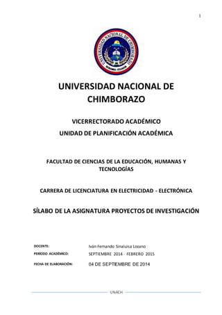 1
UNACH
UNIVERSIDAD NACIONAL DE
CHIMBORAZO
VICERRECTORADO ACADÉMICO
UNIDAD DE PLANIFICACIÓN ACADÉMICA
FACULTAD DE CIENCIAS DE LA EDUCACIÓN, HUMANAS Y
TECNOLOGÍAS
CARRERA DE LICENCIATURA EN ELECTRICIDAD - ELECTRÓNICA
SÍLABO DE LA ASIGNATURA PROYECTOS DE INVESTIGACIÓN
DOCENTE: Iván Fernando Sinaluisa Lozano
PERÍODO ACADÉMICO: SEPTIEMBRE 2014 - FEBRERO 2015
FECHA DE ELABORACIÓN: 04 DE SEPTIEMBRE DE 2014
 