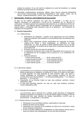 profesor de prácticas. El uso del mandil es obligatorio por parte del estudiante, en cualquier
ambiente que tenga presencia de pacientes.
7.3. Actividades complementarias (seminarios, talleres, casos clínicos, revisiones bibliográficas:
como recursos instruccionales se utilizarán principalmente el data display, videos, uso de
internet, complementariamente: pizarra, tizas, plumones, rotafolios, entre otros.
8.

INDICADORES, TECNICAS e INSTRUMENTOS DE EVALUACION
El logro de los objetivos específicos por cada tipo de actividad y el logro de los
objetivos intermedios; se evidenciarán a través de los indicadores que se menciona a
continuación. El objetivo general de la asignatura debe adquirirse en su integridad al término del
Internado Clínico. Los objetivos afectivo- actitudinales son de adquisición progresiva, pero su
aspecto básico y fundamental debe alcanzarse antes de la graduación. Los indicadores de
evaluación son los siguientes:
8.1 Dominio Cognoscitivo:
8.1.1 Clases teóricas:







Participación con preguntas y aportes en las exposiciones que de la temática
hagan los profesores. Esta evaluación no será calificada salvo circunstancias muy
especiales.
Rendir cuatro evaluaciones escritas programadas con respuestas de elección
múltiple en las fechas y horas programadas. La calificación de estas
evaluaciones se hará de acuerdo a escala vigesimal siendo once (11) la nota
mínima aprobatoria. El promedio de las notas de los 4 exámenes equivale al 40%
del promedio final.
El examen escrito será único para los estudiantes.
La elaboración del examen está a cargo del responsable de la asignatura con
la colaboración de los e ncargados de la a s i g n a t u r a y se considerarán 5 0
preguntas.
Fecha de exámenes:
 Primer examen parcial………….. 24 de octubre del 2013
 Segundo examen parcial…………24 de noviembre del 2013
 Tercer examen parcial…………….24 de diciembre del 2013
 Cuarto examen parcial……………10 de enero del 2014

8.1.2 Seminarios y talleres:
 La participación en los seminarios, revisiones bibliográficas, casos clínicos problemas y
talleres programados es obligatoria. La calificación en cada uno de ellos se hará según
la escala vigesimal. Las notas obtenidas en cada seminario, taller, caso clínico y
revisión bibliográfica se promediarán, y dicho promedio constituirá el 15% del
promedio final. Caso clínico problema = 5 % Revisiones Bibliográficas = 5 % Talleres y
Seminarios = 5% Total 15%.
 Presentación de los informes finales de cada caso problema, seminario, revisión
bibliográfica y taller.
 Al final cada estudiante obtendrá una nota por cada caso problema, seminario,
revisión bibliográfica y taller

8.1.3 Protocolos de investigación:
Los estudiantes, bajo la dirección de un profesor asesor ejecutarán la investigación
diseñada y aprobada en la asignatura. La nota del referido trabajo constituye el 15% del
promedio final. Cada sede reportará los trabajos desarrollados a la DFE para su
procesamiento y consolidación. (1 hora diaria).
8.1.4 Prácticas clínicas y comunitarias:
 Participación en las actividades prácticas programadas en cada sede.
 Realizar las tareas que les asignen.
 Participación en la solución de los problemas de Salud de la comunidad a través
de las campañas programadas.
 Al final, el profesor calificará por el desempeño en estas prácticas clínicas como si
fuera una rotación más intrahospitalaria. Es una nota más de prácticas.

 