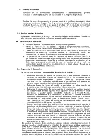 8.2 Dominio Psicomotor:
Participar en las simulaciones, demostraciones y redemostraciones (práctica
individual y colectiva) de acuerdo a lo especificado en el programa de prácticas.

Realizar la toma de anamnesis, el examen general y obstétrico-ginecológico, otras
maniobras obstétricas (Leopold-Pinard) y exámenes complementarios en el número y
grado de desempeño previsto en las guías de práctica y en el listado de competencias
mínimas, incluye la atención de 1 parto normal, según consta en la Cartilla de Evaluación.

8.3 Dominio Afectivo Actitudinal:
Proceder en todo momento de acuerdo a los principios de la ética y deontología, con relación
a los pacientes, sus compañeros, profesores, personal y público en general.
8.2 Instrumentos de evaluación:



Exámenes escritos, i nforme final de las investigaciones ejecutadas.
Informe y evaluación de las prácticas d irigidas o complementarias: seminarios,
talleres, discusión de casos clínicos, revista de revistas.
Cartilla de prácticas: c a da estudiantes debe poseer una Cartilla de Evaluación de
e xperiencias de aprendizaje (prácticas clínicas y comunitarias) basado en
competencias, el mismo que entregarán al profesor asignado en cada rotación.
Los profesores de prácticas tienen la obligación de evaluar en cada rotación a
los estudiantes en su respectiva cartilla, colocando en cada ítems el puntaje según su
desempeño; luego devolverá la cartilla al profesor encargado de la asignatura en la
Sede quien promediará y obtendrá la nota de práctica parcial o final, (es
recomendable que el profesor de práctica conserve el cargo sellado y firmado de la
entrega de cada cartilla de evaluación).




8.3 Reglamento de Evaluación:
Se efectuará de acuerdo al “Reglamento de Evaluación de la UTEA”:


Exámenes parciales: Se toman al concluir uno o más capítulos, módulos o
unidades de instrucción. Pueden ser cancelatorios o no. Los contenidos de un
examen cancelatorio no se vuelven a evaluar. Cuando una
asignatura cuente
con este tipo de evaluación será obligatoria la aprobación de 60% (sesenta por
ciento) o más de los exámenes teóricos para aprobar la asignatura.
 Exámenes finales: Se toman al concluir la asignatura. Se aplica cuando las
evaluaciones parciales de la asignatura no han sido cancelatorias.
 Exámenes de recuperación: Se toman cuando el estudiante no rindió un examen
en su oportunidad, debido a algunas de las siguientes causas: problemas de salud
que obligan a guardar reposo, respaldados mediante un Certificado Médico,
ausencia por representar a la Universidad, la Facultad o Escuela Académico
profesional correspondiente, con la constancia respectiva emitida por la autoridad
competente y por enfermedad grave o fallecimiento familiar (padre, madre,
hijos, hermanos o cónyuge). El examen de recuperación se rendirá dentro del
mismo periodo lectivo del examen no rendido.
 Examen de desaprobados: Son exámenes que se dan exclusivamente cuando el
estudiante ha sido desaprobado en un examen, y solo para el examen de teoría.
Solamente tendrán derecho a rendir examen de desaprobados, los estudiantes
que hayan aprobado el 50% (cincuenta por ciento) o más de los exámenes teóricos.
El examen de desaprobados solo pueden ser rendidos una vez dentro de los 10 días
útiles de haber sido publicadas el total de calificaciones de la asignatura. La nota
obtenida sustituye a la nota original. La calificación máxima alcanzada en estos
exámenes de desaprobados no sobrepasará la nota promedio obtenida por los
estudiantes que aprobaron dicho examen en el calendario normal. Notas inferiores a
esta conservan su valor.
En cuanto a la evaluación de las habilidades prácticas estás se evaluará parcialmente en el
capítulo, módulo o rotación respectiva y tendrán dos componentes: práctica propiamente
dicha 60% y examen práctico 40%. Teoría: 40% Prácticas propiamente dichas: 60%
(30% prácticas clínicas, 15% trabajos dirigidos: caso clínico problema 5 %, revisiones
bibliográficas 5%, t alleres y seminarios 5%) 15% trabajos de investigación total 100%.
La nota final de la práctica se obtendrá de la sumatoria de las evaluaciones parciales de la
práctica, siendo obligatoria la aprobación del 60% de los exámenes prácticos. La nota del

 