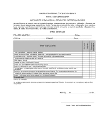 UNIVERSIDAD TECNOLÓGICA DE LOS ANDES
FACULTAD DE ENFERMERÍA
INSTRUMENTO DE EVALUACIÓN A ESTUDIANTES EN PRÁCTICAS CLÍNICAS
Amiga(o) docente, el presente tiene el propósito de evaluar a los estudiantes el conocimiento, habilidades y destrezas que
tiene para atender a gestantes y realización del Control Prenatal, lea con atención los datos a rellenar y los ítems a evaluar,
luego responder según la observación hecha con números, teniendo en cuenta la siguiente escala de valoración:0: no
realiza, 1: realiza incorrectamente y 2: realiza correctamente.
DATOS GENERALES
APELLIDOS NOMBRE(S):………………………………………………………………………………Código;……………………

Prom. parcial

Dos puntos

ÍTEMS DE EVALUACIÓN

Un punto

Cero punto

HOSPITAL:……………………………………………SERVICIO:……………………………………Turno………………………

Trato a la gestante y le solicitó evacuar la vejiga.
Revisa la Historia Clínica, calcula edad gestacional y detecta gestantes con alto riesgo obstétrico.
Pregunta síntomas y signos de alerta e identifica necesidad de exámenes auxiliares.
Toma constantes vitales y el peso de la gestante.
Mide la altura uterina.
Realiza las cuatro maniobras de Leopold.
Evalúa tono uterino y presencia o no de dinámica uterina
Determina la colocación fetal y ausculta latidos fetales
Verifica higiene vulvo perineal y realiza examen bimanual, identificando cambios cervicales, posición fetal y
pelvimetria.
Reconoce el manejo de problemas frecuentes del embarazo (anemia, ITU, aumento anormal de peso, etc)
Traslado de datos obtenidos a la historia clínica, acordando próxima cita.
Evalúa y estimula el apoyo familiar y social para el cuidado Post-parto.
Promedio final
Criterios de evaluación
Se suma el puntaje obtenido, siendo el puntaje mínimo aceptable superior a 15 puntos, de lo contrario se le considera no apto, es decir
desaprobado.

Abancay,……de………………………………..del 201…

…………………………………………………………
Firma y sello del docente evaluador

 