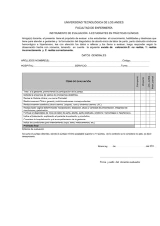 UNIVERSIDAD TECNOLÓGICA DE LOS ANDES
FACULTAD DE ENFERMERÍA
INSTRUMENTO DE EVALUACIÓN A ESTUDIANTES EN PRÁCTICAS CLÍNICAS
Amiga(o) docente, el presente tiene el propósito de evaluar a los estudiantes el conocimiento, habilidades y destrezas que
tiene para atender a gestantes y la formulación del diagnóstico de aborto-inicio de labor de parto, parto obstruido síndrome
hemorrágico e hipertensivo, lea con atención los datos a rellenar y los ítems a evaluar, luego responder según la
observación hecha con números, teniendo en cuenta la siguiente escala de valoración:0: no realiza, 1: realiza
incorrectamente y 2: realiza correctamente.
DATOS GENERALES
APELLIDOS NOMBRE(S):………………………………………………………………………………Código;……………………

Prom. parcial

Dos puntos

ÍTEMS DE EVALUACIÓN

Un punto

Cero punto

HOSPITAL:……………………………………………SERVICIO:……………………………………Turno………………………

Trato a la gestante, promoviendo la participación de la pareja.
Detecta la presencia de signos de emergencia obstétrica.
Revisa la Historia clínica y su carne Perinatal.
Realiza examen Clínico general y solicita exámenes correspondientes.
Realiza examen obstétrico (altura uterina, Leopold, tono y dinámica uterina, LFC)
Realiza tacto vaginal determinando incorporación, dilatación, altura y variedad de presentación, integridad de
membranas y pelvimetria.
Formula el diagnóstico de inicio de labor de parto, aborto, parto obstruido, síndrome hemorrágico e hipertensivo.
Indica el tratamiento, explicando al paciente la evolución y pronóstico.
Considera la hospitalización y el acompañamiento de la gestante.
Indica las condiciones para internamiento (ropa, aseo, medicamentos, etc.)
Promedio final
Criterios de evaluación
Se suma el puntaje obtenido, siendo el puntaje mínimo aceptable superior a 14 puntos, de lo contrario se le considera no apto, es decir
desaprobado.

Abancay,……de………………………………..del 201…

…………………………………………………………
Firma y sello del docente evaluador

 