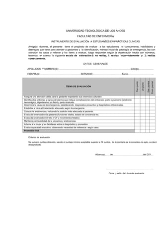 UNIVERSIDAD TECNOLÓGICA DE LOS ANDES
FACULTAD DE ENFERMERÍA
INSTRUMENTO DE EVALUACIÓN A ESTUDIANTES EN PRÁCTICAS CLÍNICAS
Amiga(o) docente, el presente tiene el propósito de evaluar a los estudiantes el conocimiento, habilidades y
destrezas que tiene para atender a gestantes y la identificación, manejo inicial de patología de emergencia, lea con
atención los datos a rellenar y los ítems a evaluar, luego responder según la observación hecha con números,
teniendo en cuenta la siguiente escala de valoración:0: no realiza, 1: realiza incorrectamente y 2: realiza
correctamente.
DATOS GENERALES
APELLIDOS Y NOMBRE(S):………………………………………………………………………………Código;………………

Prom. parcial

Dos puntos

ÍTEMS DE EVALUACIÓN

Un punto

Cero punto

HOSPITAL:……………………………………………SERVICIO:………………………………Turno…………………………..

Asegura una atención cálida para la gestante respetando sus creencias culturales
Identifica los síntomas y signos de alarma que indique complicaciones del embarazo, parto o puerperio (síndrome
hemorrágico, Hipertensivo y/o febril y parto obstruido
Determina la causa de la emergencia, estableciendo diagnostico presuntivo y diagnósticos diferenciales.
Estabiliza e inicia el tratamiento adecuado según la emergencia
Coloca vía endovenosa, indicando la posición más adecuada al paciente.
Evalúa la severidad en la gestante (funciones vitales, estado de conciencia etc.
Evalúa la severidad en el feto (FCF y movimientos fetales)
Mantiene permeabilidad de la vía aérea y endovenosa.
Informa a la mujer y las familiares sobre el diagnóstico y pronostico
Evalúa capacidad resolutiva, observando necesidad de referencia según caso.
Promedio final
Criterios de evaluación
Se suma el puntaje obtenido, siendo el puntaje mínimo aceptable superior a 14 puntos, de lo contrario se le considera no apto, es decir
desaprobado.

Abancay,……de………………………………..del 201…

…………………………………………………………
Firma y sello del docente evaluador

 