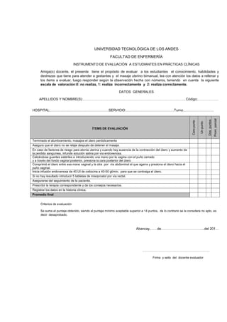 UNIVERSIDAD TECNOLÓGICA DE LOS ANDES
FACULTAD DE ENFERMERÍA
INSTRUMENTO DE EVALUACIÓN A ESTUDIANTES EN PRÁCTICAS CLÍNICAS
Amiga(o) docente, el presente tiene el propósito de evaluar a los estudiantes el conocimiento, habilidades y
destrezas que tiene para atender a gestantes y el masaje uterino bimanual, lea con atención los datos a rellenar y
los ítems a evaluar, luego responder según la observación hecha con números, teniendo en cuenta la siguiente
escala de valoración:0: no realiza, 1: realiza incorrectamente y 2: realiza correctamente.
DATOS GENERALES
APELLIDOS Y NOMBRE(S):………………………………………………………………………………Código;………………

Dos puntos

Prom. parcial

ÍTEMS DE EVALUACIÓN

Un punto

Cero punto

HOSPITAL:……………………………………………SERVICIO:……………………………………Turno………………………

Terminado el alumbramiento, masajea el útero periódicamente
Asegura que el útero no se relaje después de detener el masaje.
En caso de factores de riesgo para atonía uterina y cuando hay ausencia de la contracción del útero y aumento de
la perdida sanguínea, infunde solución salina por vía endovenosa.
Calzándose guantes estériles e introduciendo una mano por la vagina con el puño cerrado
y a través del fondo vaginal posterior, presiona la cara posterior del útero
Comprimió el útero entre esa mano vaginal y la otra por vía abdominal el que agarra y presiona el útero hacia el
puño vaginal.
Inicia infusión endovenosa de 40 UI de oxitocina a 40-50 gt/min, para que se contraiga el útero.
Si no hay resultado introducir 5 tabletas de misoprostol por vía rectal.
Asegurarse del seguimiento de la paciente.
Prescribir la terapia correspondiente y de los consejos necesarios.
Registrar los datos en la historia clínica.
Promedio final
Criterios de evaluación
Se suma el puntaje obtenido, siendo el puntaje mínimo aceptable superior a 14 puntos, de lo contrario se le considera no apto, es
decir desaprobado.

Abancay,……de………………………………..del 201…

…………………………………………………………
Firma y sello del docente evaluador

 