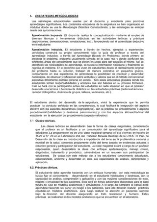 5.

ESTRATEGIAS METODOLOGICAS

Las estrategias educacionales usadas por el docente y estudiante para promover
aprendizajes significativos. Los contenidos educativos de la asignatura se han organizado en
módulos donde se usa la Metodología Didáctica Constructivista, y las estrategias se enfocan
desde dos aproximaciones:
Aproximación Impuesta. El do cen te realiza la conceptualización mediante el empleo de
diversas técnicas o herramientas didácticas en las actividades teóricas y prácticas
(exposiciones, demostraciones, simulaciones, etc.), favoreciendo así el aprendizaje deductivo
en el estudiante.
Aproximación Inducida. El estudiante a través de hechos, ejemplos y experiencias
percibidas construirá su propio conocimiento bajo la guía de profesor a través del
aprendizaje inductivo, a través del Aprendizaje Basado en Problemas, donde primero se
presenta el problema, problema usualmente tomado de la caso real y donde confluyen las
diferentes áreas del conocimiento que se ponen en juego para dar solución al mismo. Así se
identifican las necesidades de aprendizaje, se busca la información necesaria y finalmente se
regresa al problema. En el recorrido que viven los estudiantes desde el planteamiento original
del problema hasta su solución, trabajan de manera colorativa en pequeños grupos,
compartiendo en esa experiencia de aprendizaje la posibilidad de practicar y desarrollar
habilidades, de observar y reflexionar sobre actitudes y valores que en el método convencional
expositivo difícilmente podrían ponerse en acción. Son estas actividades grupales donde los
estudiantes toman responsabilidades y acciones que son básicas en su proceso formativo.
Esto se hará con la participación activa del estudiante en cada situación en que el profesor
desarrolla una técnica o herramienta didáctica en las actividades prácticas (redemostraciones,
revisión bibliográfica, dinámica de grupos, talleres, seminarios, etc.).

El estudiante dentro del desarrollo de la asignatura, vivirá la experiencia que le permita
practicar la conducta señalada en las competencias, lo cual facilitará la integración del aspecto
afectivo con los aspectos declarativos (cognoscitivos), con la práctica del procedimiento o aspecto
procedimental (habilidades y destrezas psicomotoras) y con los aspectos ético-actitudinal del
estudiante en la ejecución del procedimiento (aspecto valorativo)
6.1 Clases teóricas.
Las clases teóricas se desarrollarán bajo la forma de clases magistrales, considerando
que el profesor es un facilitador y un comunicador del aprendizaje significativo para el
estudiante. La programación es de una clase magistral semanal el día viernes en horario de
15:20 a 17: 20 en el Laboratorio 204 del Pabellón Micaela Bastidas de la UTEA. El Plan de
Desarrollo de la clase es: introducción e importancia del tema en la problemática nacional y
mundial de la salud, contenido propiamente dicho del tema basado en evidencias actuales y
resumen general y participación del estudiante. La clase magistral estará a cargo de un profesor
responsable, quien desarrollará la clase con enfoque epidemiológico, manejo clínico,
diagnóstico, tratamiento y pronóstico, culminándose en un resumen con participación de
estudiantes. Se busca con este método dar a los estudiantes conocimiento actualizado,
estandarizado, uniforme y desarrollar en ellos sus capacidades de análisis, comprensión y
aplicación.
6.2. Prácticas clínicas.
El estudiante debe aprender haciendo con un enfoque humanista con esta metodología se
busca fijar el conocimiento
desarrollando en el estudiante habilidades y destrezas, con la
capacidad de análisis, comprensión y aplicación y con las mayores consideraciones de trato,
respeto y privacidad de las pacientes. Esta será en fichas adicionales elaboradas para el caso
través de: Uso de modelos anatómicos y simuladores: A lo largo del semestre el estudiante
aprenderá haciendo sin poner en riesgo a los pacientes, para ello deberán realizar prácticas
repetidas en modelos anatómicos, para luego realizar la atención en pacientes siempre
bajo la dirección del docente asegurando un trato respetuoso y humano. Estas
prácticas se realizaran en los modelos anatómicos que se encuentran en el laboratorio.

 