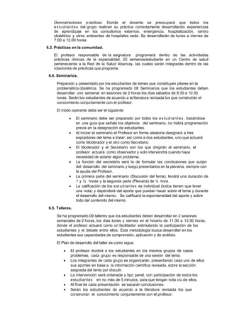 Demostraciones p rácticas: Donde el docente se preocupará que todos los
e s t u d i a n t e s del grupo realicen su práctica correctamente desarrollando experiencias
de aprendizaje en los consultorios externos, emergencia, hospitalización, centro
obstétrico y otros ambientes de hospitales sede. Se desarrollarán de lunes a viernes de
7:00 a 12.00 horas.
6.3. Prácticas en la comunidad.
El profesor responsable de la asignatura programará dentro de las actividades
prácticas clínicas de la especialidad, 02 semanas/estudiante en un Centro de salud
perteneciente a la Red de la Salud Abancay, las cuales serán integradas dentro de las
rotaciones de prácticas que programa.
6.4. Seminarios.
Preparado y presentado por los estudiantes de temas que constituyen pilares en la
problemática obstétrica. Se ha programado 08 Seminarios que los estudiantes deben
desarrollar uno semanal en sesiones de 2 horas los días sábados de 8:30 a 10:30
horas. Serán los estudiantes de acuerdo a la literatura revisada los que construirán el
conocimiento conjuntamente con el profesor.
El modo operante debe ser el siguiente:











El seminario debe ser preparado por todos los e s t u d i a n t e s , basándose
en una guía que señale los objetivos del seminario, no habrá programación
previa en la designación de estudiantes.
Al iniciar el seminario el Profesor en forma aleatoria designará a tres
expositores del tema a tratar; así como a dos estudiantes, uno que actuará
como Moderador y el otro como Secretario.
El Moderador y el Secretario son los que dirigirán el seminario, el
profesor actuará como observador y solo intervendrá cuando haya
necesidad de aclarar algún problema.
La función del secretario será la de formular las conclusiones que surjan
del desarrollo del seminario y luego presentarlos en la plenaria, siempre con
la ayuda del Profesor.
La primera parte del seminario (Discusión del tema), tendrá una duración de
1 y ½ horas y la segunda parte (Plenaria) de ½ hora.
La calificación de los e st udiant es es individual (todos tienen que tener
una nota) y dependerá del aporte que puedan hacer sobre el tema y durante
el desarrollo del mismo. Se calificará la espontaneidad del aporte y sobre
todo del contenido del mismo.

6.5. Talleres.
Se ha programado 09 talleres que los estudiantes deben desarrollar en 2 sesiones
semanales de 2 horas, los días lunes y viernes en el horario de 11:30 a 13:30 horas,
donde el profesor actuará como un facilitador estimulando la participación de los
estudiantes y el debate entre ellos. Esta metodología busca desarrollar en los
estudiantes sus capacidades de comprensión, aplicación y de análisis.
El Plan de desarrollo del taller es como sigue:







El profesor dividirá a los estudiantes en los mismos grupos de casos
problemas, cada grupo es responsable de una sesión del tema.
Los integrantes de cada grupo se organizarán, presentando cada uno de ellos
sus aportes en base a la información científica revisada, sobre la sección
asignada del tema por discutir.
La intervención será ordenada y tipo panel, con participación de todos los
estudiantes en no más de 5 minutos, para que tengan nota c/u de ellos.
Al final de cada presentación se sacarán conclusiones.
Serán los estudiantes de acuerdo a la literatura revisada los que
construirán el conocimiento conjuntamente con el profesor.

 