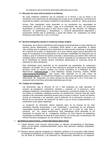 Su evaluación será en las fichas adicionales elaboradas para el caso.
6.6. Discusión de casos clínicos basado en problemas.
De casos problemas obstétricos que se presentan en el servicio y que se ofrece a los
estudiantes como experiencias de aprendizaje para el logro de las competencias, favoreciendo la
capacidad de análisis y de síntesis y facilitando el aprendizaje y solución de dichas situaciones
clínicas. Esta metodología busca desarrollar en los estudiantes sus capacidades de
comprensión, aplicación y de análisis. Luego de la presentación del caso, los estudiantes
desarrollaran un cuestionario sobre el caso clínico y luego de ello discutirán los hallazgos,
explicando la epidemiología y fisiopatología y haciendo planteamientos diagnósticos y
proponiendo manejos bajo la moderación y ayuda del profesor. Se programará una sesión
semanal los días martes de 11:30 a 13:30 horas.

6.7. Revisión bibliográfica basada en evidencias (trabajo dirigido)
Actualmente, las revisiones sistemáticas están basadas fundamentalmente en datos obtenidos de
estudios clínicos aleatorizados y controlados (ECA) debido a que representan el método
más confiable para la evaluación de la efectividad de intervenciones preventivas o terapéuticas
de la atención de la salud. La aleatorización es el único método seguro para la eliminación del
sesgo de la asignación de los participantes a las diferentes modalidades de tratamiento que se
evalúan y para el control de los factores conocidos o desconocidos que podrían influir sobre los
resultados ajenos al tratamiento. Por lo tanto, existe la necesidad de una aplicación más amplia
de la metodología de estudios clínicos controlados aleatorizados en numerosos temas de
relevancia en salud reproductiva.
Esta metodología busca desarrollar en los estudiantes sus capacidades de comprensión,
aplicación y de análisis. Por lo que se hace imperiosa la necesidad de ésta nueva metodología
educativa donde los alumnos realizan una revisión sistemática en la Biblioteca de salud
Reproductiva: (www.bvs.org.pe) y otras bibliotecas virtuales (Cochrane, medline, HINARI
(www.cochrane.es/castellano), cuyo acceso está disponible en el aula virtual del
(www.unmsm.edu.pe). Los estudiantes entregaran un cuestionario desarrollado sobre el artículo
seleccionado. Se programará una sesión semanal los días jueves de 11:30 a 13:30 horas. Su
evaluación será en las fichas adicionales elaboradas para el caso
6.8. Trabajos de investigación.
Los estudiantes, bajo la dirección de uno o más profesores por sede ejecutarán el
proyecto de investigación multicéntrico diseñado y aprobado en la asignatura, sobre
patologías obstétricas o ginecológicas de mayor importancia y prevalencia propias de la sede,
con énfasis en problemas y patologías comunes a la realidad local y nacional. Para ello, habrá
solicitado a las autoridades respectivas permiso para el acceso a archivos, revisión de historias
clínicas y/o entrevistas a las pacientes, para la obtención de la información requerida y el
llenado de los instrumentos de recolección de datos y que se incluirá progresivamente en la
presentación de las clases magistrales.
La recolección de información deberá realizarse fuera de los horarios de las otras
actividades docentes programadas y será monitoreada y supervisada por los profesores
responsables, quienes programarán una reunión semanal con el grupo de cada sede y
quincenal con los grupos multicéntricos. Esta metodología busca desarrollar en los
estudiantes la inquietud por la investigación científica; así como disponer de estadísticas
actualizadas de problemas de salud de la mujer peruana. Las normas para la presentación del
Informe Final de la investigación, son: las Normas de Vancouver.
7.

MATERIALES EDUCATIVOS y OTROS RECURSOS DIDACTICOS
7.1. Clases teóricas: como recursos instruccionales se utilizarán principalmente el data display,
videos, uso de internet, complementariamente: pizarra, tizas, plumones, rotafolios, diapositivas,
transparencias, etc.
7.2. Prácticas clínicas, prácticas simuladas con maquetas, prácticas en la comunidad y taller práctico
de emergencia obstétricas: el instrumento a seguir debe ser la guía de prácticas conjuntamente
con las listas de verificación y de evaluación por competencias, tutoreado por su respectivo

 