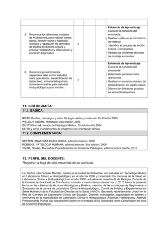 5. Reconoce los diferentes modelos
de micrótomos, para realizar cortes,
pesca, tinción (rutina o especial),
montaje y reparación de laminillas
de tejidos de manera segura y
precisa, facilitando su observación y
posterior diagnóstico
x
Evidencia de Aprendizaje:
Elaborar el portafolio del
estudiante:
 Realizar cortes en el micrótomo
de rotación
 Identifica el proceso de tinción
Eosina. Hematoxilina
 Realiza las diferentes técnicas
de montaje existentes
6. Reconoce procedimientos
especiales tales como: estudios
trans operatorios, decalcificación de
tejido óseo, inmunohistoquimica,
tomasde muestras para estudios
histopatológicos post morten .
x
Evidencia de Aprendizaje:
Elaborar el portafolio del
estudiante:
 Determinar procesos trans
operatorios
 Realizar un correcto proceso de
decalcificación de tejidos oseos
 Diferenciar diferentes pruebas
en inmunohistoquimica
11. BIBLIOGRAFÍA:
11.1. BÁSICA:
ROSS, Paulina; Histología y atlas Biología celular y molecular 5ta Edición 2009
WELSCH, Sobotta, Histología, 2da edición, 2006
GUYTON y Hall, tratado de Fisiología Médica, 10 edición año 2004
KEITH y anne, Fundamentos de Anatomía con orientación clínica
11.2. COMPLEMENTARIA:
NETTER, ANATOMIA PATOLOGICA, editorial masson, 2006
ROBBINS, PATOLOGIA HUMANA, editorial elsevier, 8va edición, 2008
VIVAR, Nicolas; Manual de Procedimientos en Anatomia Patologica, editorial activa diseño, 2010
12. PERFIL DEL DOCENTE:
Registrar la hoja de vida resumida de su currículo
Lic. Carlos Iván Peñafiel Méndez, nacido en la ciudad de Riobamba, con estudios en: Tecnólogo Medico
en Laboratorio Clínico e Histopatológico en el año de 2006 y Licenciado En Ciencias de la Salud en
Laboratorio Clínico e Histopatológico en el año 2009 actualmente maestrante de Biología, Docente de
la Universidad Nacional de Chimborazo contrato a medio tiempo desde marzo 2013 hasta la presente
fecha, en las cátedras de técnicas Histológicas y Bioética; miembro de las comisiones de Seguimiento a
Graduados de la carrera de Laboratorio Clínico e Histopatológico, Comité de Bioética y Experimentos en
Seres Humanos de la Facultad de Ciencias de la Salud UNACH, Secretario representante Unach en la
Red de Carreras de Laboratorio Clínico del Ecuador. Docente investigador, capacitador en talleres y
seminarios en la especialidad de Laboratorio Clínico e Histopatología (Técnicas Histológicas), Además
Profesional de 9 años que actualmente laboro en el hospital IESS Riobamba como Coordinador del área
de Anatomía Patológica.
 