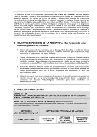 La asignatura aporta a los siguientes componentes del PERFIL DE EGRESO: Recepta, registra,
clasifica, transporta, conserva adecuadamente los diferentes especímenes y/o muestras biológicas,
aplicando sistemas y/o normas de control de calidad y bioseguridad, además de proporcionar
mantenimiento preventivo y correctivo básico en equipos, materiales y reactivos; Analiza muestras y o
especímenes biológicos responsablemente con criterio científico técnico y humanístico basado en
estándares de calidad, para valorar cambios fisiológicos o patológicos como apoyo en el diagnostico
medico en forma integral contribuyendo a mejorar la calidad de vida con ética y responsabilidad;
Demuestra capacidad para comunicarse; maneja eficientemente los fundamentos de la tecnología
médica y la informática; analiza el entorno social y despierta la inquietud de investigar, mediante la
aplicación adecuada de estrategias académicas que le sirvan como prerrequisitos para contribuir a la
formación de profesionales líderes, con conocimiento de su realidad social, que favorezcan a la
solución de los problemas de la salud.
4. OBJETIVOS ESPECÍFICOS DE LA ASIGNATURA: (Con fundamento en los
objetivos generales de la carrera)
1. Valorar adecuadamente las normativas de la bioseguridad, desechos y control de calidad
dentro del laboratorio de Anatomía Patológica, mediante protocolos para el bienestar propio
profesional, de los pacientes y el medio ambiente.
2. Evaluar los diferentes tipos, manejo de muestras y la utilización de fijadores tisulares mediante
la tomar decisiones acertadas en cuanto a la conservación, su exposición y acción tomando en
cuenta las ventajas y desventajas para continuar procesos y evitar que las piezas o muestras
no se deterioren y que el futuro profesional esté al servicio de la sociedad con calidad y calidez.
3. Analizar los diferentes métodos dentro del procesamiento de los tejidos tanto manual como
automatizado, para obtener una muestra que facilite su inclusión, su corte, tinción, montaje con
criterio técnico-científico para que el futuro profesional que desempeñe su labor con
responsabilidad social.
4. Utilizar la técnica de corte en un criostato con la aplicación de procedimientos trans-operatorios,
además conocer que es la inmunohistoquímica, procedimiento decal, y protocolos de
necropsias con estudios histopatológicos post-morten para tener resultados con
responsabilidad social.
5. UNIDADES CURRICULARES:
UNIDAD Nº: 01
NOMBRE DE LA UNIDAD: BIOSEGURIDAD Y CONTROL DE CALIDAD EN HISTOTECNOLOGIA
NÚMERO DE HORAS POR UNIDAD: 24
RESULTADO(S) DE APRENDIZAJE DE LA UNIDAD (Al menos uno por unidad):
- Valora adecuadamente las normativas de la bioseguridad, desechos y control de calidad dentro del
laboratorio de Anatomía Patológica.
CONTENIDOS
¿Qué debe saber, hacer y ser?
ACTIVIDADES DE APRENDIZAJE DE LA UNIDAD
TEMAS Y SUBTEMAS:
ACTIVIDADES DE
DOCENCIA
ACTIVIDADES
PRÁCTICAS DE
APLICACIÓN Y
EXPERIMENTACIÓN
ACTIVIDADES DE
APRENDIZAJE
AUTÓNOMO
 