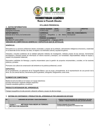 VICERRECTORADO ACADÉMICO
Unidad de Desarrollo Educativo
SYLLABUS PRESENCIAL
1. DATOS INFORMATIVOS
ASIGNATURA:
Topografía Avanzada
CÓDIGO BANNER:
TCON-21092
NIVEL:
Cuarto
NRC:
3204
CRÉDITOS:
6
DEPARTAMENTO:
Ciencias de la Tierra y la Construcción
CARRERAS:
Ingeniería Geográfica y del Medio
Ambiente
ÁREA DEL CONOCIMIENTO:
Geoespacial
DOCENTE:
Ing. Marco P. Luna Ludeña
PERIODO ACADÉMICO
Octubre2014 – Febrero 2015
UNIDADES DE COMPETENCIAS GENÉRICAS Y ESPECÍFICAS QUE SE ARTICULAN:
GENÉRICAS:
Demuestra en su accionar profesional valores universales y propios de la profesión, demostrando inteligencia emocional y creatividad
en el desarrollo de las ciencias, las artes, el respeto a la diversidad cultural y equidad de género;
Interpreta y resuelve problemas de la realidad aplicando métodos de investigación, métodos propios de las ciencias, herramientas
tecnológicas y diversas fuentes de información en idioma nacional y extranjero, con honestidad, responsabilidad, trabajo en equipo y
respeto a la propiedad intelectual;
Demuestra cualidades de liderazgo y espíritu emprendedor para la gestión de proyectos empresariales y sociales, en los sectores
públicos y privados.
Promueve una cultura de conservación del ambiente en la práctica profesional y social
ESPECÍFICA:
Es el complemento y la aplicación de la Topografía Básica, que se ocupa, principalmente, de la representación de una porción de la
tierra. Es una ciencia técnica, herramienta para la geodesia, cartografía, fotogrametría, entre otras.
ELEMENTO DE COMPETENCIA:
Realiza la toma de datos en el campo con equipo electrónico
Procesa información mediante software específico
Presenta resultados gráficos y numéricos
PRODUCTO INTEGRADOR DEL APRENDIZAJE:
Trabajos topográficos de alta precisión utilizando software y equipo de alta tecnología
2. SISTEMA DE CONTENIDOS Y PRODUCTOS DEL APRENDIZAJE POR UNIDADES DE ESTUDIO
No. UNIDADES DE ESTUDIO Y SUS CONTENIDOS PRODUCTOS INTEGRADORES DEL APRENDIZAJE EN CADA
UNIDAD Y TAREAS PRINCIPALES QUE LES DAN SOPORTE
1
Unidad 1: MÉTODOS PARA MEDIR UN TERRENO:
MÉTODO POR RADIACIÓN
Producto integrador de la unidad:
Levantamientos topográficos con Estación Total
1
 