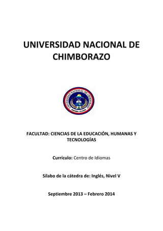 UNIVERSIDAD NACIONAL DE
CHIMBORAZO
FACULTAD: CIENCIAS DE LA EDUCACIÓN, HUMANAS Y
TECNOLOGÍAS
Currículo: Centro de Idiomas
Sílabo de la cátedra de: Inglés, Nivel V
Septiembre 2013 – Febrero 2014
 