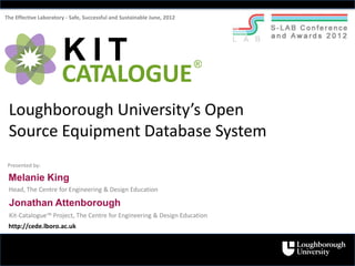 The Effective Laboratory - Safe, Successful and Sustainable June, 2012




                       KIT                                               ®
                       CATALOGUE
 Loughborough University’s Open
 Source Equipment Database System
 Presented by:

 Melanie King
 Head, The Centre for Engineering & Design Education

 Jonathan Attenborough
 Kit-Catalogue™ Project, The Centre for Engineering & Design Education
 http://cede.lboro.ac.uk
 