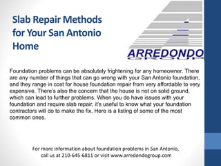 Slab Repair Methods
for Your San Antonio
Home
Foundation problems can be absolutely frightening for any homeowner. There
are any number of things that can go wrong with your San Antonio foundation,
and they range in cost for house foundation repair from very affordable to very
expensive. There’s also the concern that the house is not on solid ground,
which can lead to further problems. When you do have issues with your
foundation and require slab repair, it’s useful to know what your foundation
contractors will do to make the fix. Here is a listing of some of the most
common ones.
For more information about foundation problems in San Antonio,
call us at 210-645-6811 or visit www.arredondogroup.com
 