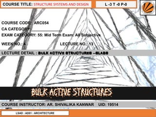 L -3 T -0 P-0COURSE TITLE: STRUCTURE SYSTEMS AND DESIGN
COURSE CODE: ARC054
WEEK NO.: 4 LECTURE NO.: 13
LECTURE DETAIL : BULK ACTIVE STRUCTURES –SLABS
COURSE INSTRUCTOR: AR. SHIVALIKA KANWAR UID: 19514
CA CATEGORY: ______________
EXAM CATEGORY: 55: Mid Term Exam: All Subjective
LSAD : AD01 : ARCHITECTURE
 