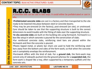 10
LECTURE NO.10
CONTENT TOPIC: BULK ACTIVE STRUCTURES- SLABS
LSAD : AD01 : ARCHITECTURE
R.C.C. SLABS
Onthebasisoftypeofconstruction
•Prefabricated concrete slabs are cast in a factory and then transported to the site
ready to be lowered into place between steel or concrete beams.
•They may be pre-stressed (in the factory), post-stressed (on site), or unstressed.
Care should be taken to see that the supporting structure is built to the correct
dimensions to avoid trouble with the fitting of slabs over the supporting structure.
•In situ concrete slabs are built on the building site using formwork. Formwork is a
box-like setup in which concrete is poured for the construction of slabs.
•For reinforced concrete slabs, reinforcing steel bars are placed within the
formwork and then the concrete is poured.
•Plastic tipped metal, or plastic bar chairs are used to hold the reinforcing steel
bars away from the bottom and sides of the form-work, so that when the concrete
sets it completely envelops the reinforcement.
•Formwork differs with the kind of slab. For a ground slab, the form-work may
consist only of sidewalls pushed into the ground whereas for a suspended slab, the
form-work is shaped like a tray, often supported by a temporary scaffold until the
concrete sets.
A concrete slab can be cast in two ways: It could either be prefabricated or cast in
situ.
 
