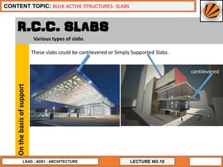 LECTURE NO.10
CONTENT TOPIC: BULK ACTIVE STRUCTURES- SLABS
LSAD : AD01 : ARCHITECTURE
R.C.C. SLABS
Onthebasisofsupport
These slabs could be cantilevered or Simply Supported Slabs.
cantilevered
Various types of slabs
 