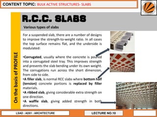 12
LECTURE NO.10
CONTENT TOPIC: BULK ACTIVE STRUCTURES- SLABS
LSAD : AD01 : ARCHITECTURE
R.C.C. SLABS
For a suspended slab, there are a number of designs
to improve the strength-to-weight ratio. In all cases
the top surface remains flat, and the underside is
modulated:
•Corrugated, usually where the concrete is poured
into a corrugated steel tray. This improves strength
and prevents the slab bending under its own weight.
The corrugations run across the short dimension,
from side to side.
•A filler slab, is normal RCC slabs where bottom half
(tension) concrete portions is replaced by filler
materials.
•A ribbed slab, giving considerable extra strength on
one direction.
•A waffle slab, giving added strength in both
directions.
OnthebasisofPROFILE
Various types of slabs
 