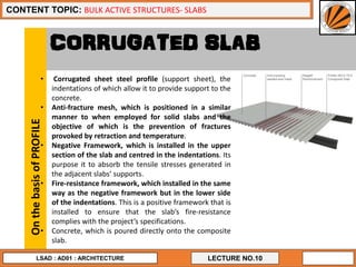 13
LECTURE NO.10
CONTENT TOPIC: BULK ACTIVE STRUCTURES- SLABS
LSAD : AD01 : ARCHITECTURE
CORRUGATED SLAB
• Corrugated sheet steel profile (support sheet), the
indentations of which allow it to provide support to the
concrete.
• Anti-fracture mesh, which is positioned in a similar
manner to when employed for solid slabs and the
objective of which is the prevention of fractures
provoked by retraction and temperature.
• Negative Framework, which is installed in the upper
section of the slab and centred in the indentations. Its
purpose it to absorb the tensile stresses generated in
the adjacent slabs’ supports.
• Fire-resistance framework, which installed in the same
way as the negative framework but in the lower side
of the indentations. This is a positive framework that is
installed to ensure that the slab’s fire-resistance
complies with the project’s specifications.
• Concrete, which is poured directly onto the composite
slab.
OnthebasisofPROFILE
 
