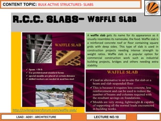15
LECTURE NO.10
CONTENT TOPIC: BULK ACTIVE STRUCTURES- SLABS
LSAD : AD01 : ARCHITECTURE
R.C.C. SLABS- waffle slab
A waffle slab gets its name for its appearance as it
visually resembles its namesake, the food. Waffle slab is
a reinforced concrete roof or floor containing square
grids with deep sides. This type of slab is used in
construction projects needing intense strength to
weight ratios. Waffle slab is a popular option for
commercial construction work such as industrial
building projects, bridges and others needing extra
stability.
http://civilengineersforum.com/waffle-slab/
 