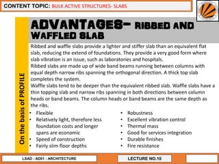 17
LECTURE NO.10
CONTENT TOPIC: BULK ACTIVE STRUCTURES- SLABS
LSAD : AD01 : ARCHITECTURE
ADVANTAGES- RIBBED AND
WAFFLED SLAB
• Flexible
• Relatively light, therefore less
foundation costs and longer
spans are economic
• Speed of construction
• Fairly slim floor depths
OnthebasisofPROFILE
Ribbed and waffle slabs provide a lighter and stiffer slab than an equivalent flat
slab, reducing the extend of foundations. They provide a very good form where
slab vibration is an issue, such as laboratories and hospitals.
Ribbed slabs are made up of wide band beams running between columns with
equal depth narrow ribs spanning the orthogonal direction. A thick top slab
completes the system.
Waffle slabs tend to be deeper than the equivalent ribbed slab. Waffle slabs have a
thin topping slab and narrow ribs spanning in both directions between column
heads or band beams. The column heads or band beams are the same depth as
the ribs.
• Robustness
• Excellent vibration control
• Thermal mass
• Good for services integration
• Durable finishes
• Fire resistance
 
