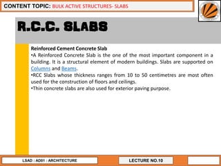 3
LECTURE NO.10
CONTENT TOPIC: BULK ACTIVE STRUCTURES- SLABS
LSAD : AD01 : ARCHITECTURE
R.C.C. SLABS
Reinforced Cement Concrete Slab
•A Reinforced Concrete Slab is the one of the most important component in a
building. It is a structural element of modern buildings. Slabs are supported on
Columns and Beams.
•RCC Slabs whose thickness ranges from 10 to 50 centimetres are most often
used for the construction of floors and ceilings.
•Thin concrete slabs are also used for exterior paving purpose.
 