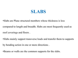 SLABS
•Slabs are Plane structural members whose thickness is less
compared to length and breadth. Slabs are most frequently used as
roof coverings and floors .
•Slabs mainly support transverse loads and transfer them to supports
by bending action in one or more directions .
•Beams or walls are the common supports for the slabs.
 