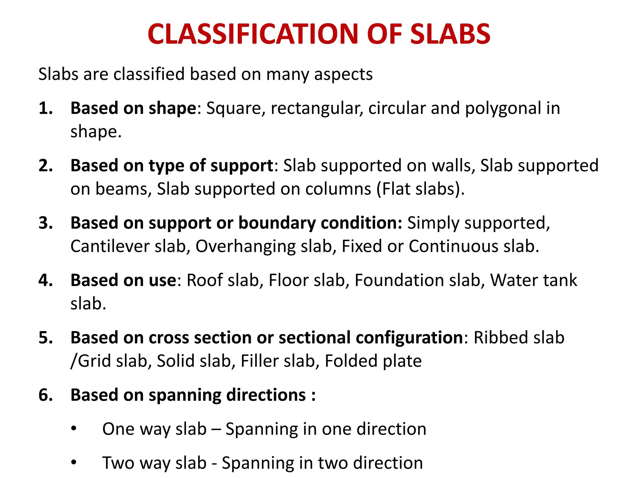 CLASSIFICATION OF SLABS
Slabs are classified based on many aspects
1. Based on shape: Square, rectangular, circular and polygonal in
shape.
2. Based on type of support: Slab supported on walls, Slab supported
on beams, Slab supported on columns (Flat slabs).
3. Based on support or boundary condition: Simply supported,
Cantilever slab, Overhanging slab, Fixed or Continuous slab.
4. Based on use: Roof slab, Floor slab, Foundation slab, Water tank
slab.
5. Based on cross section or sectional configuration: Ribbed slab
/Grid slab, Solid slab, Filler slab, Folded plate
6. Based on spanning directions :
• One way slab – Spanning in one direction
• Two way slab - Spanning in two direction