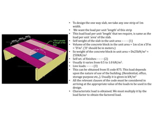 • To design the one way slab, we take any one strip of 1m
width.
• We want the load per unit 'length' of this strip
• This load load per unit 'length' that we require, is same as the
load per unit 'area' of the slab.
• Self weight of the slab in the unit area: - - - - (1)
• Volume of the concrete block in the unit area = 1m x1m x'D'm
= 'D'm3. ('D' should be in meters.)
• So weight of the concrete block in unit area = Dx25kN/m3 =
25DkN/m2
• Self wt. of finishes: - - - - (2)
• Usually it varies from 0.5 to 1.0 kN/m2.
• Live loads: - - - - (3)
• This can be obtained from IS code 875. This load depends
upon the nature of use of the building. (Residential, office,
storage purpose etc.,). Usually it is given in kN/m2
• All the relevant clauses of the code must be considered in
arriving at the appropriate value of the loads to be used in the
design.
• Characteristic load is obtained. We must multiply it by the
load factor to obtain the factored load.
 