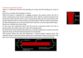Transverse moments in slabs
There is a difference between the bending of a beam and the bending of a strip of
slab.
First let us consider the bending of a beam.
When the beam is subjected to a sagging moment, the portion above the NA is
under compression. Due to this compression, there will be a lateral expansion for
the portion above the NA. This is due to the poisson effect. In the same manner, the
portion below the NA is under tension, and hence there will be a lateral contraction.
So after bending, the cross section of the beam will have a nearly trapezoidal shape
Now let us consider the strip of slab.
In this case, the expansion above the NA and the contraction below the NA is
prevented by the strips on the two sides of the design strip.
So the portion above the NA will experience a lateral compressive reaction from the
adjacent strips, so that the lateral expansion is prevented.
The portion below the NA will experience a lateral tensile reaction from the
adjacent strips, so that the lateral contraction is prevented. These lateral forces will
give rise to secondary moments in the transverse direction as shown in the fig
 