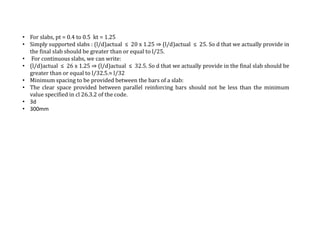 • For slabs, pt = 0.4 to 0.5 kt = 1.25
• Simply supported slabs : (l/d)actual ≤ 20 x 1.25 ⇒ (l/d)actual ≤ 25. So d that we actually provide in
the final slab should be greater than or equal to l/25.
• For continuous slabs, we can write:
• (l/d)actual ≤ 26 x 1.25 ⇒ (l/d)actual ≤ 32.5. So d that we actually provide in the final slab should be
greater than or equal to l/32.5.≈ l/32
• Minimum spacing to be provided between the bars of a slab:
• The clear space provided between parallel reinforcing bars should not be less than the minimum
value specified in cl 26.3.2 of the code.
• 3d
• 300mm
 