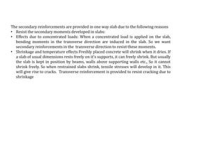 The secondary reinforcements are provided in one way slab due to the following reasons
• Resist the secondary moments developed in slabs:
• Effects due to concentrated loads: When a concentrated load is applied on the slab,
bending moments in the transverse direction are induced in the slab. So we want
secondary reinforcements in the transverse direction to resist these moments.
• Shrinkage and temperature effects Freshly placed concrete will shrink when it dries. If
a slab of usual dimensions rests freely on it's supports, it can freely shrink. But usually
the slab is kept in position by beams, walls above supporting walls etc., So it cannot
shrink freely. So when restrained slabs shrink, tensile stresses will develop in it. This
will give rise to cracks. Transverse reinforcement is provided to resist cracking due to
shrinkage
 