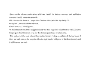 •So we need a reference point, above which we classify the slab as a one-way slab, and below
which we classify it as a two-way slab.
•For this, we take the ratio: [ longer span / shorter span ], which is equal to ly / lx .
•If ly / lx > 2, the slab is a one-way slab.
•Other wise it is a two way slab.
•It should be noted that this is applicable only for slabs supported on all the four sides. Also, the
longer span should be taken as ly, and the shorter span should be taken as lx .
•This method is to be used only on those slabs which are resting on walls on all the four sides. If
there are walls only on the opposite sides, the load transfer will occur in that direction only, and
it will be a one way slab.
 