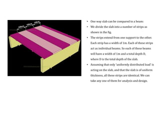 • One way slab can be compared to a beam:
• We divide the slab into a number of strips as
shown in the fig.
• The strips extend from one support to the other.
Each strip has a width of 1m. Each of these strips
act as individual beams. So each of these beams
will have a width of 1m and a total depth D,
where D is the total depth of the slab.
• Assuming that only 'uniformly distributed load' is
acting on the slab, and that the slab is of uniform
thickness, all these strips are identical. We can
take any one of them for analysis and design.
 