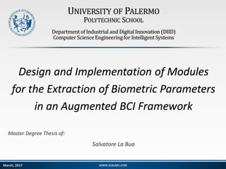 UNIVERSITY OF PALERMO
POLYTECHNIC SCHOOL
Departmentof Industrial and DigitalInnovation (DIID)
Computer ScienceEngineeringfor Intelligent Systems
Design and Implementation of Modules
for the Extraction of Biometric Parameters
in an Augmented BCI Framework
Master Degree Thesis of:
Salvatore La Bua
WWW.SLBLABS.COMMarch, 2017
 