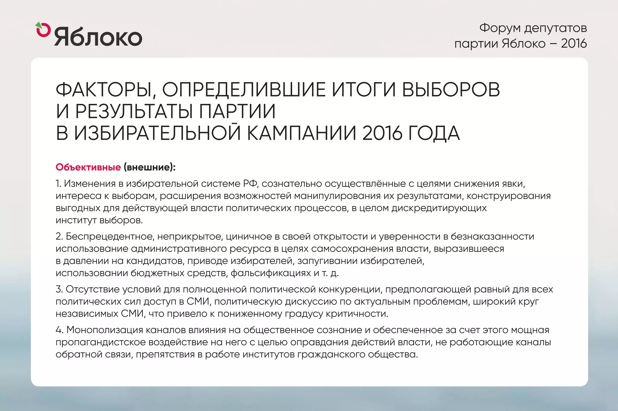 Форум депутатов
партии Яблоко – 2016
ФАКТОРЫ, ОПРЕДЕЛИВШИЕ ИТОГИ ВЫБОРОВ
И РЕЗУЛЬТАТЫ ПАРТИИ
В ИЗБИРАТЕЛЬНОЙ КАМПАНИИ 2016 ГОДА
Объективные (внешние):
1. Изменения в избирательной системе РФ, сознательно осуществлённые с целями снижения явки,
интереса к выборам, расширения возможностей манипулирования их результатами, конструирования
выгодных для действующей власти политических процессов, в целом дискредитирующих
институт выборов.
2. Беспрецедентное, неприкрытое, циничное в своей открытости и уверенности в безнаказанности
использование административного ресурса в целях самосохранения власти, выразившееся
в давлении на кандидатов, приводе избирателей, запугивании избирателей,
использовании бюджетных средств, фальсификациях и т. д.
3. Отсутствие условий для полноценной политической конкуренции, предполагающей равный для всех
политических сил доступ в СМИ, политическую дискуссию по актуальным проблемам, широкий круг
независимых СМИ, что привело к пониженному градусу критичности.
4. Монополизация каналов влияния на общественное сознание и обеспеченное за счет этого мощная
пропагандистское воздействие на него с целью оправдания действий власти, не работающие каналы
обратной связи, препятствия в работе институтов гражданского общества.
 