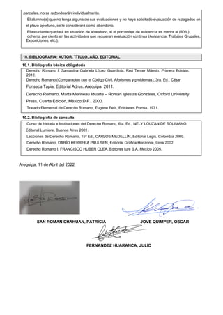 10.1. Bibliografía básica obligatoria
10.2. Bibliografía de consulta
Arequipa, 11 de Abril del 2022
SAN ROMAN CHAHUAN, PATRICIA JOVE QUIMPER, OSCAR
FERNANDEZ HUARANCA, JULIO
parciales, no se redondearán individualmente.
El alumno(a) que no tenga alguna de sus evaluaciones y no haya solicitado evaluación de rezagados en
el plazo oportuno, se le considerará como abandono.
El estudiante quedará en situación de abandono, si el porcentaje de asistencia es menor al (80%)
ochenta por ciento en las actividades que requieran evaluación continua (Asistencia, Trabajos Grupales,
Exposiciones, etc.).
Derecho Romano I; Samantha Gabriela López Guardiola, Red Tercer Milenio, Primera Edición,
2012.
Derecho Romano (Comparación con el Código Civil. Aforismos y problemas), 3ra. Ed., César
Fonseca Tapia, Editorial Adrus. Arequipa. 2011.
Derecho Romano. Marta Morineau Iduarte – Román Iglesias Gonzáles, Oxford University
Press, Cuarta Edición, México D.F., 2000.
Tratado Elemental de Derecho Romano, Eugene Petit, Ediciones Porrúa. 1971.
Derecho Romano. Francisco Samper, Editorial Universidad Católica de Chile, Santiago. 2007.
10. BIBLIOGRAFIA: AUTOR, TÍTULO, AÑO, EDITORIAL
Curso de historia e Instituciones del Derecho Romano, 6ta. Ed., NELY LOUZAN DE SOLIMANO,
Editorial Lumiere, Buenos Aires 2001.
Lecciones de Derecho Romano, 15ª Ed., CARLOS MEDELLÍN, Editorial Legis. Colombia 2009.
Derecho Romano, DARÍO HERRERA PAULSEN, Editorial Gráfica Horizonte, Lima 2002.
Derecho Romano I. FRANCISCO HUBER OLEA, Editores Iure S.A. México 2005.
 