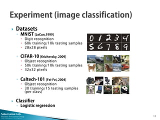 Nakayama Lab.
Machine Perception Group
The University of Tokyo
 Datasets
◦ MNIST [LeCun,1999]
 Digit recognition
 60k training/10k testing samples
 28x28 pixels
◦ CIFAR-10 [Krizhevsky, 2009]
 Object recognition
 50k training/10k testing samples
 32x32 pixels
◦ Caltech-101 [Fei-Fei, 2004]
 Object recognition
 30 training/15 testing samples
(per class)
 Classifier
◦ Logistic regression
11
 