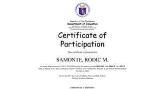 Republic of the Philippines
Department of Education
REGION III – CENTRAL LUZON
SCHOOLS DIVISION OFFICE OF BULACAN
TALIPTIP NATIONAL HIGH SCHOOL
Certificate of
Participation
This certificate is presented to
SAMONTE, RODIC M.
for being the participant (TABLE TENNIS) during the conduct of the PROVINCIALATHLETIC MEET
held on March 6-10, 2023, at Bulacan Sports Complex, City of Malolos, Bulacan as per School Memorandum
No. 034, S. 2023
Given this 26th day June at Taliptip National High School,
Taliptip, Bulakan, Bulacan
EMMANUEL V. DIONISIO
 