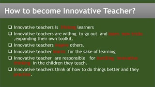  Innovative teachers is lifelong learners
 Innovative teachers are willing to go out and learn new tricks
,expanding their own toolkit.
 Innovative teachers inspire others.
 Innovative teacher learns for the sake of learning
 Innovative teacher are responsible for instilling innovative
thinking in the children they teach.
 Innovative teachers think of how to do things better and they
practice.
How to become Innovative Teacher?
 