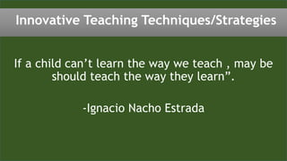 If a child can’t learn the way we teach , may be
should teach the way they learn”.
-Ignacio Nacho Estrada
Innovative Teaching Techniques/Strategies
 
