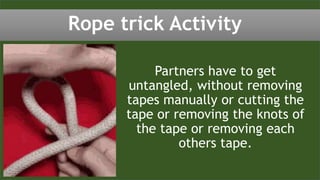 Partners have to get
untangled, without removing
tapes manually or cutting the
tape or removing the knots of
the tape or removing each
others tape.
Rope trick Activity
 