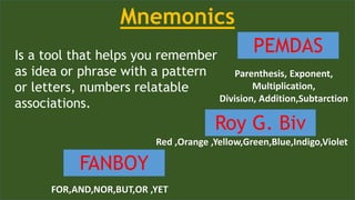 Is a tool that helps you remember
as idea or phrase with a pattern
or letters, numbers relatable
associations.
Mnemonics
PEMDAS
Roy G. Biv
FANBOY
Parenthesis, Exponent,
Multiplication,
Division, Addition,Subtarction
Red ,Orange ,Yellow,Green,Blue,Indigo,Violet
FOR,AND,NOR,BUT,OR ,YET
 