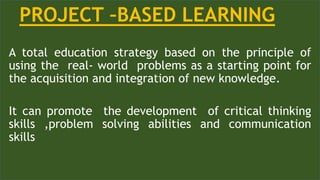 A total education strategy based on the principle of
using the real- world problems as a starting point for
the acquisition and integration of new knowledge.
It can promote the development of critical thinking
skills ,problem solving abilities and communication
skills
PROJECT –BASED LEARNING
 